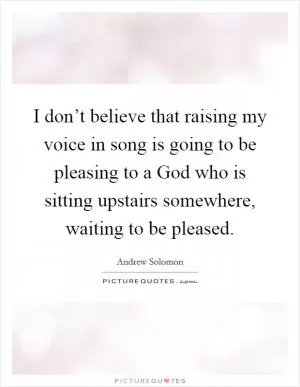 I don’t believe that raising my voice in song is going to be pleasing to a God who is sitting upstairs somewhere, waiting to be pleased Picture Quote #1