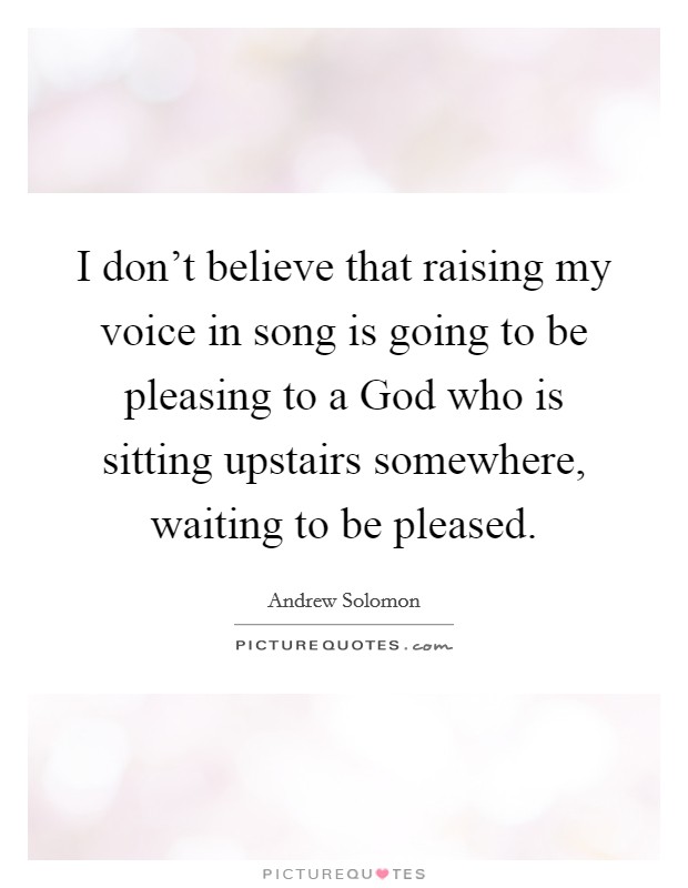 I don't believe that raising my voice in song is going to be pleasing to a God who is sitting upstairs somewhere, waiting to be pleased. Picture Quote #1