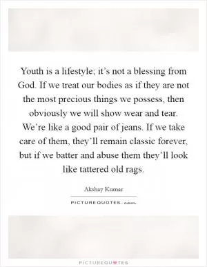 Youth is a lifestyle; it’s not a blessing from God. If we treat our bodies as if they are not the most precious things we possess, then obviously we will show wear and tear. We’re like a good pair of jeans. If we take care of them, they’ll remain classic forever, but if we batter and abuse them they’ll look like tattered old rags Picture Quote #1