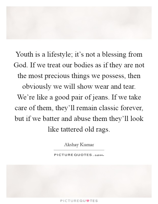 Youth is a lifestyle; it's not a blessing from God. If we treat our bodies as if they are not the most precious things we possess, then obviously we will show wear and tear. We're like a good pair of jeans. If we take care of them, they'll remain classic forever, but if we batter and abuse them they'll look like tattered old rags. Picture Quote #1