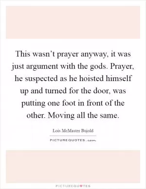 This wasn’t prayer anyway, it was just argument with the gods. Prayer, he suspected as he hoisted himself up and turned for the door, was putting one foot in front of the other. Moving all the same Picture Quote #1