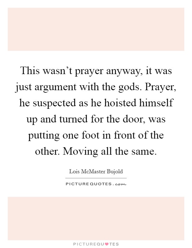 This wasn't prayer anyway, it was just argument with the gods. Prayer, he suspected as he hoisted himself up and turned for the door, was putting one foot in front of the other. Moving all the same. Picture Quote #1
