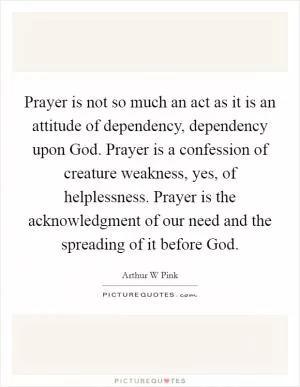 Prayer is not so much an act as it is an attitude of dependency, dependency upon God. Prayer is a confession of creature weakness, yes, of helplessness. Prayer is the acknowledgment of our need and the spreading of it before God Picture Quote #1