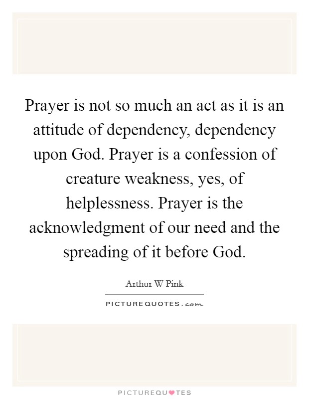 Prayer is not so much an act as it is an attitude of dependency, dependency upon God. Prayer is a confession of creature weakness, yes, of helplessness. Prayer is the acknowledgment of our need and the spreading of it before God. Picture Quote #1