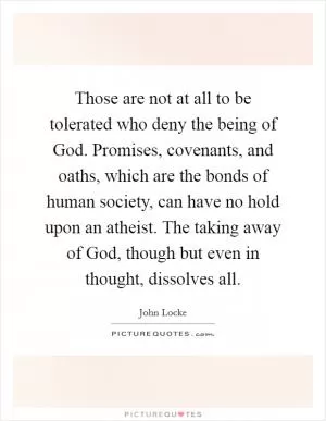Those are not at all to be tolerated who deny the being of God. Promises, covenants, and oaths, which are the bonds of human society, can have no hold upon an atheist. The taking away of God, though but even in thought, dissolves all Picture Quote #1