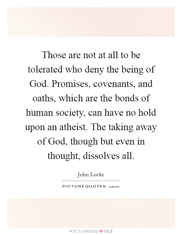 Those are not at all to be tolerated who deny the being of God. Promises, covenants, and oaths, which are the bonds of human society, can have no hold upon an atheist. The taking away of God, though but even in thought, dissolves all. Picture Quote #1
