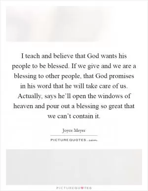 I teach and believe that God wants his people to be blessed. If we give and we are a blessing to other people, that God promises in his word that he will take care of us. Actually, says he’ll open the windows of heaven and pour out a blessing so great that we can’t contain it Picture Quote #1