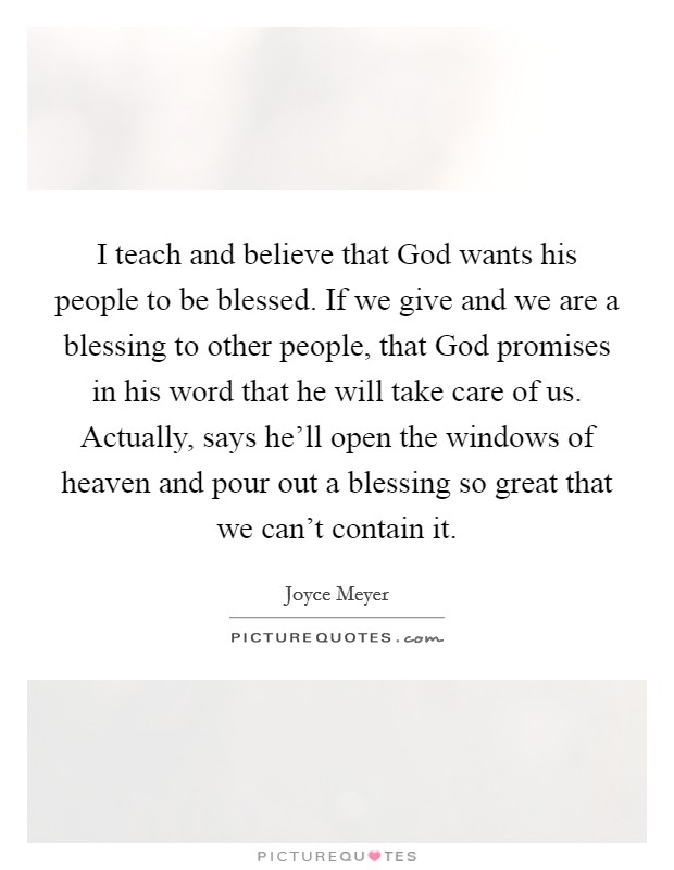 I teach and believe that God wants his people to be blessed. If we give and we are a blessing to other people, that God promises in his word that he will take care of us. Actually, says he'll open the windows of heaven and pour out a blessing so great that we can't contain it. Picture Quote #1