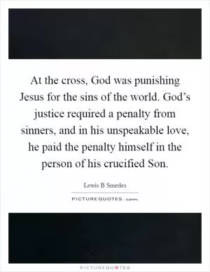 At the cross, God was punishing Jesus for the sins of the world. God’s justice required a penalty from sinners, and in his unspeakable love, he paid the penalty himself in the person of his crucified Son Picture Quote #1