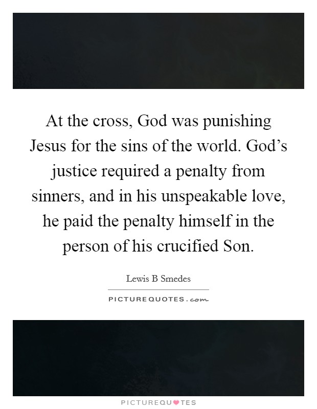 At the cross, God was punishing Jesus for the sins of the world. God's justice required a penalty from sinners, and in his unspeakable love, he paid the penalty himself in the person of his crucified Son. Picture Quote #1