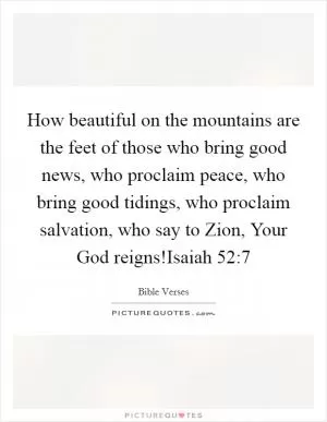 How beautiful on the mountains are the feet of those who bring good news, who proclaim peace, who bring good tidings, who proclaim salvation, who say to Zion, Your God reigns!Isaiah 52:7 Picture Quote #1