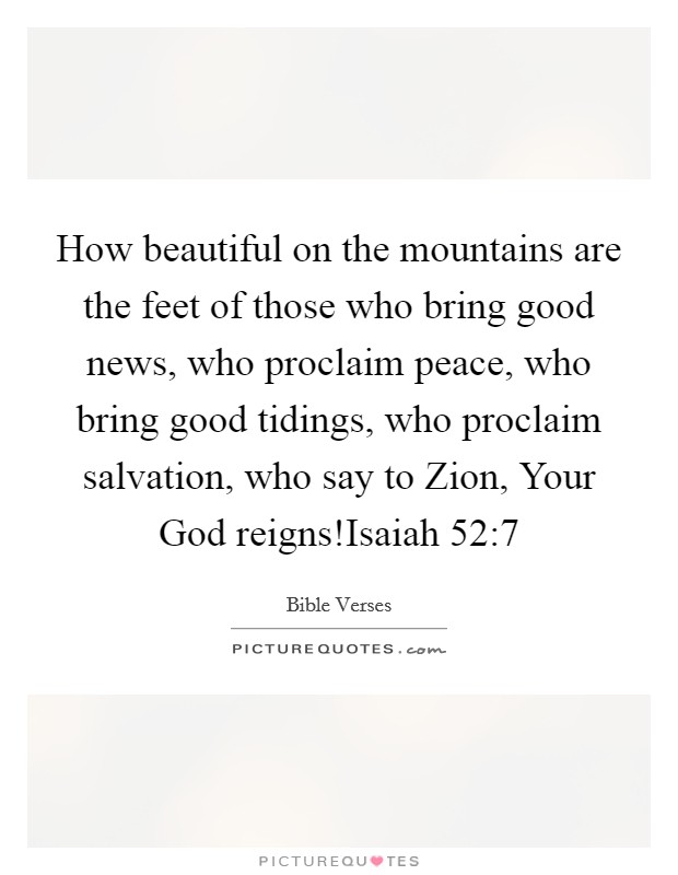How beautiful on the mountains are the feet of those who bring good news, who proclaim peace, who bring good tidings, who proclaim salvation, who say to Zion, Your God reigns!Isaiah 52:7 Picture Quote #1