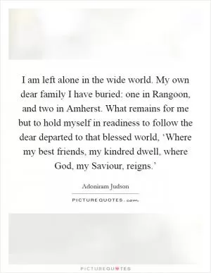 I am left alone in the wide world. My own dear family I have buried: one in Rangoon, and two in Amherst. What remains for me but to hold myself in readiness to follow the dear departed to that blessed world, ‘Where my best friends, my kindred dwell, where God, my Saviour, reigns.’ Picture Quote #1