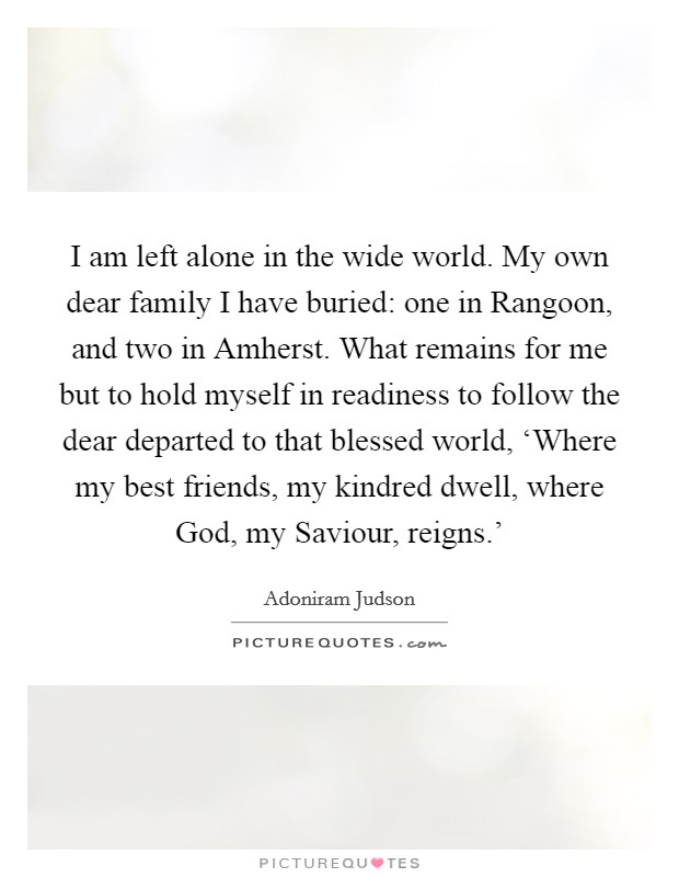 I am left alone in the wide world. My own dear family I have buried: one in Rangoon, and two in Amherst. What remains for me but to hold myself in readiness to follow the dear departed to that blessed world, ‘Where my best friends, my kindred dwell, where God, my Saviour, reigns.' Picture Quote #1
