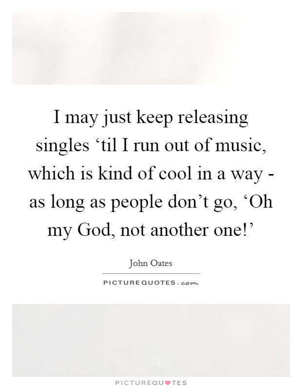 I may just keep releasing singles ‘til I run out of music, which is kind of cool in a way - as long as people don't go, ‘Oh my God, not another one!' Picture Quote #1