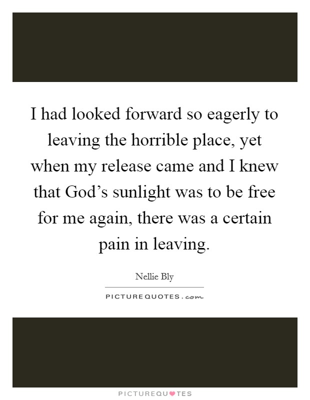 I had looked forward so eagerly to leaving the horrible place, yet when my release came and I knew that God's sunlight was to be free for me again, there was a certain pain in leaving. Picture Quote #1