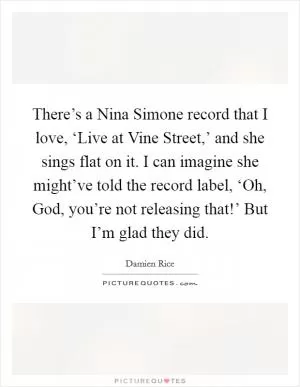 There’s a Nina Simone record that I love, ‘Live at Vine Street,’ and she sings flat on it. I can imagine she might’ve told the record label, ‘Oh, God, you’re not releasing that!’ But I’m glad they did Picture Quote #1