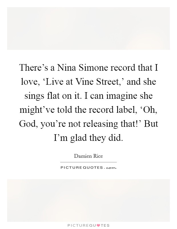 There's a Nina Simone record that I love, ‘Live at Vine Street,' and she sings flat on it. I can imagine she might've told the record label, ‘Oh, God, you're not releasing that!' But I'm glad they did. Picture Quote #1