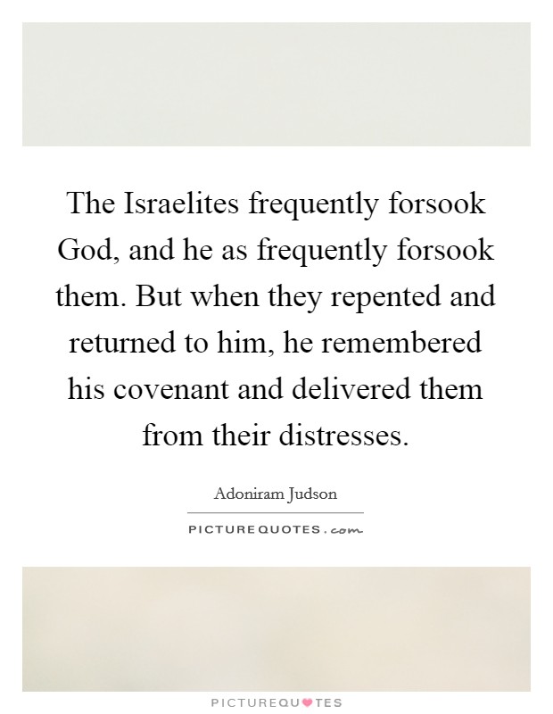 The Israelites frequently forsook God, and he as frequently forsook them. But when they repented and returned to him, he remembered his covenant and delivered them from their distresses. Picture Quote #1
