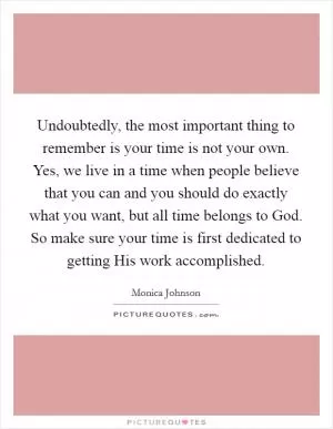 Undoubtedly, the most important thing to remember is your time is not your own. Yes, we live in a time when people believe that you can and you should do exactly what you want, but all time belongs to God. So make sure your time is first dedicated to getting His work accomplished Picture Quote #1