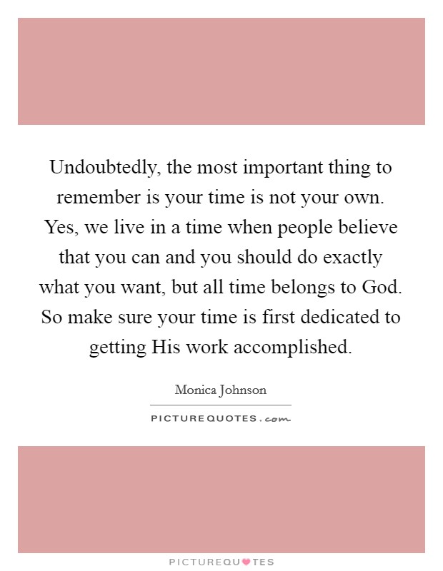 Undoubtedly, the most important thing to remember is your time is not your own. Yes, we live in a time when people believe that you can and you should do exactly what you want, but all time belongs to God. So make sure your time is first dedicated to getting His work accomplished. Picture Quote #1