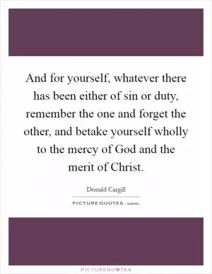 And for yourself, whatever there has been either of sin or duty, remember the one and forget the other, and betake yourself wholly to the mercy of God and the merit of Christ Picture Quote #1