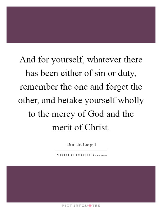 And for yourself, whatever there has been either of sin or duty, remember the one and forget the other, and betake yourself wholly to the mercy of God and the merit of Christ. Picture Quote #1