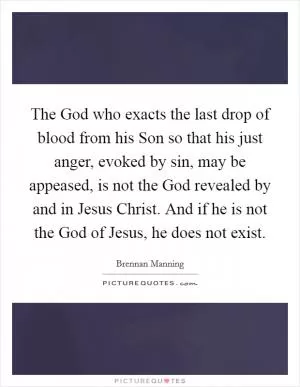 The God who exacts the last drop of blood from his Son so that his just anger, evoked by sin, may be appeased, is not the God revealed by and in Jesus Christ. And if he is not the God of Jesus, he does not exist Picture Quote #1