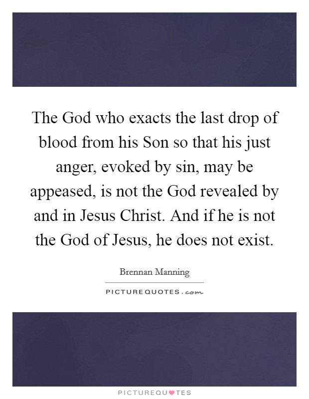 The God who exacts the last drop of blood from his Son so that his just anger, evoked by sin, may be appeased, is not the God revealed by and in Jesus Christ. And if he is not the God of Jesus, he does not exist. Picture Quote #1