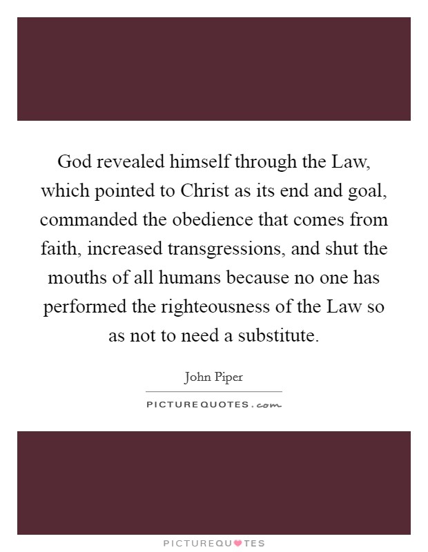 God revealed himself through the Law, which pointed to Christ as its end and goal, commanded the obedience that comes from faith, increased transgressions, and shut the mouths of all humans because no one has performed the righteousness of the Law so as not to need a substitute. Picture Quote #1