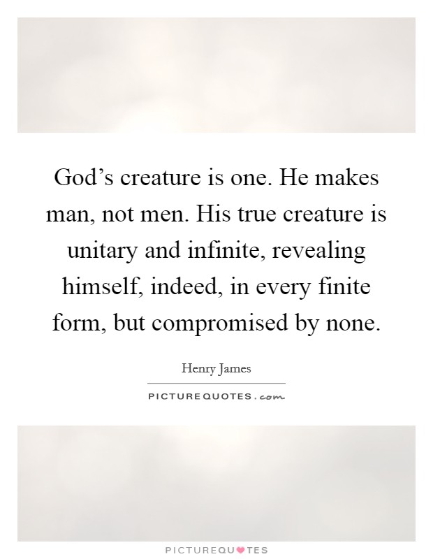 God's creature is one. He makes man, not men. His true creature is unitary and infinite, revealing himself, indeed, in every finite form, but compromised by none. Picture Quote #1