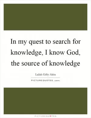 In my quest to search for knowledge, I know God, the source of knowledge Picture Quote #1