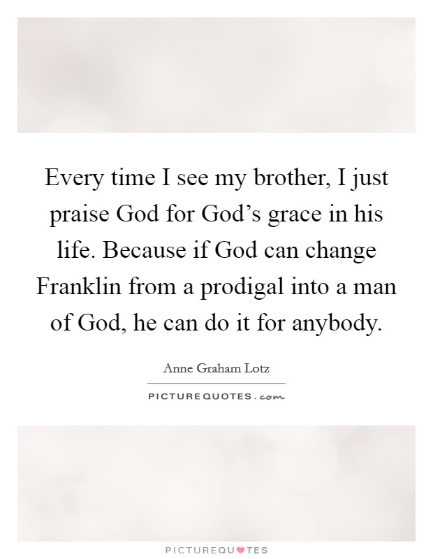 Every time I see my brother, I just praise God for God's grace in his life. Because if God can change Franklin from a prodigal into a man of God, he can do it for anybody. Picture Quote #1