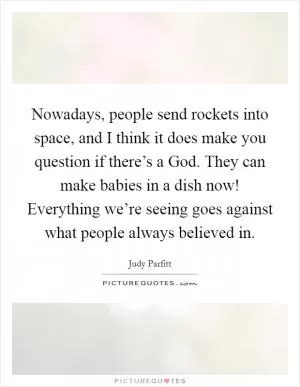 Nowadays, people send rockets into space, and I think it does make you question if there’s a God. They can make babies in a dish now! Everything we’re seeing goes against what people always believed in Picture Quote #1