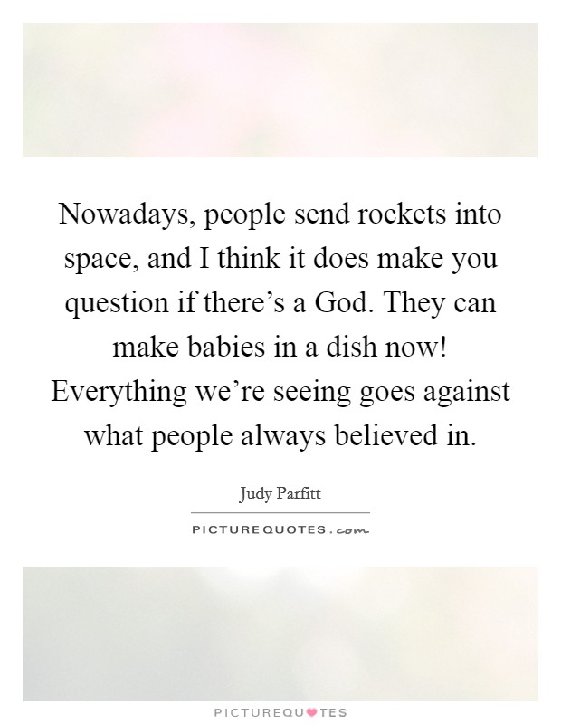 Nowadays, people send rockets into space, and I think it does make you question if there's a God. They can make babies in a dish now! Everything we're seeing goes against what people always believed in. Picture Quote #1