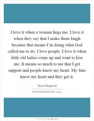 I love it when a woman hugs me. I love it when they say that I make them laugh because that means I’m doing what God called me to do. I love people. I love it when little old ladies come up and want to kiss me. It means so much to me that I get support and people know my heart. My fans know my heart and they get it Picture Quote #1