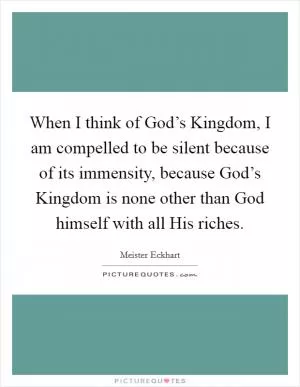 When I think of God’s Kingdom, I am compelled to be silent because of its immensity, because God’s Kingdom is none other than God himself with all His riches Picture Quote #1
