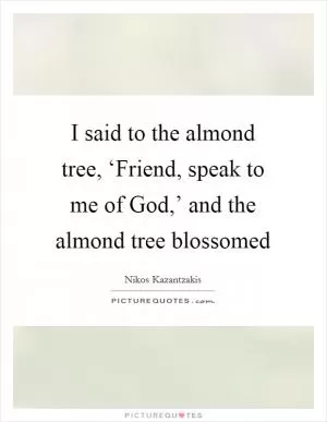 I said to the almond tree, ‘Friend, speak to me of God,’ and the almond tree blossomed Picture Quote #1