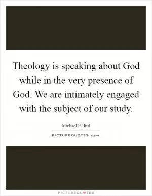 Theology is speaking about God while in the very presence of God. We are intimately engaged with the subject of our study Picture Quote #1