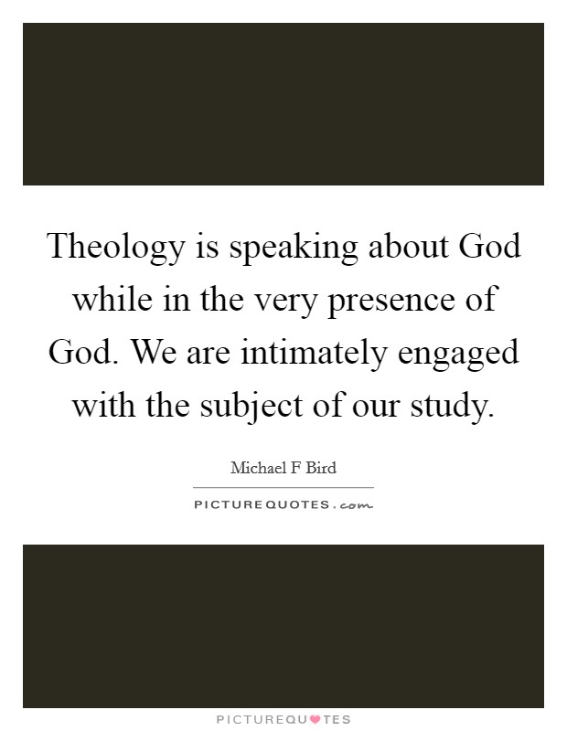 Theology is speaking about God while in the very presence of God. We are intimately engaged with the subject of our study. Picture Quote #1