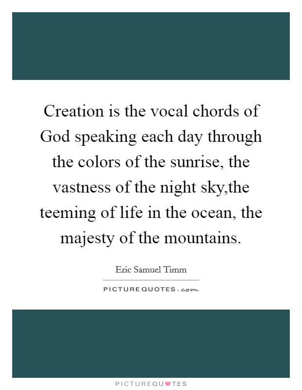 Creation is the vocal chords of God speaking each day through the colors of the sunrise, the vastness of the night sky,the teeming of life in the ocean, the majesty of the mountains. Picture Quote #1