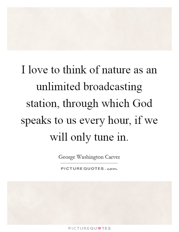 I love to think of nature as an unlimited broadcasting station, through which God speaks to us every hour, if we will only tune in. Picture Quote #1