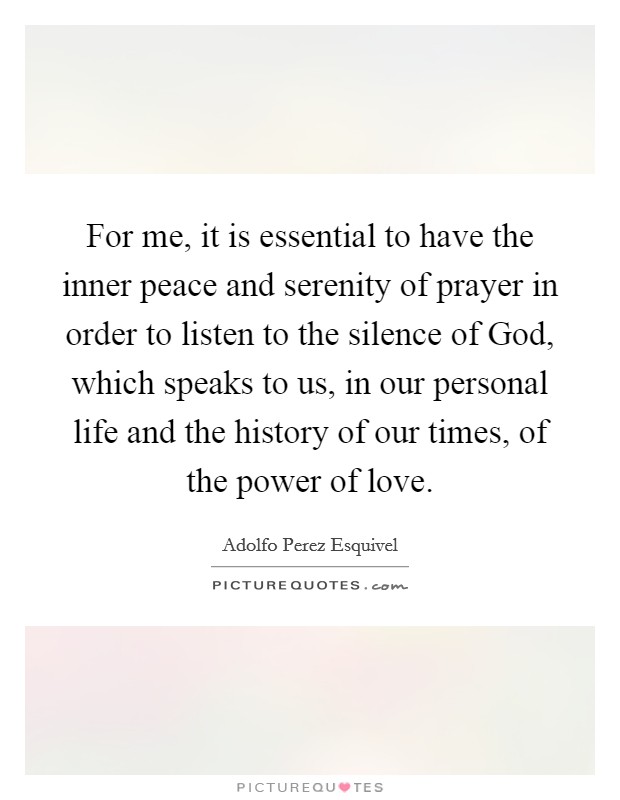 For me, it is essential to have the inner peace and serenity of prayer in order to listen to the silence of God, which speaks to us, in our personal life and the history of our times, of the power of love. Picture Quote #1