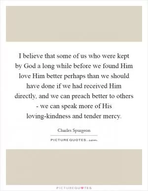 I believe that some of us who were kept by God a long while before we found Him love Him better perhaps than we should have done if we had received Him directly, and we can preach better to others - we can speak more of His loving-kindness and tender mercy Picture Quote #1