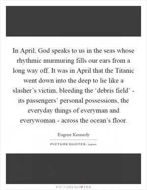 In April, God speaks to us in the seas whose rhythmic murmuring fills our ears from a long way off. It was in April that the Titanic went down into the deep to lie like a slasher’s victim, bleeding the ‘debris field’ - its passengers’ personal possessions, the everyday things of everyman and everywoman - across the ocean’s floor Picture Quote #1