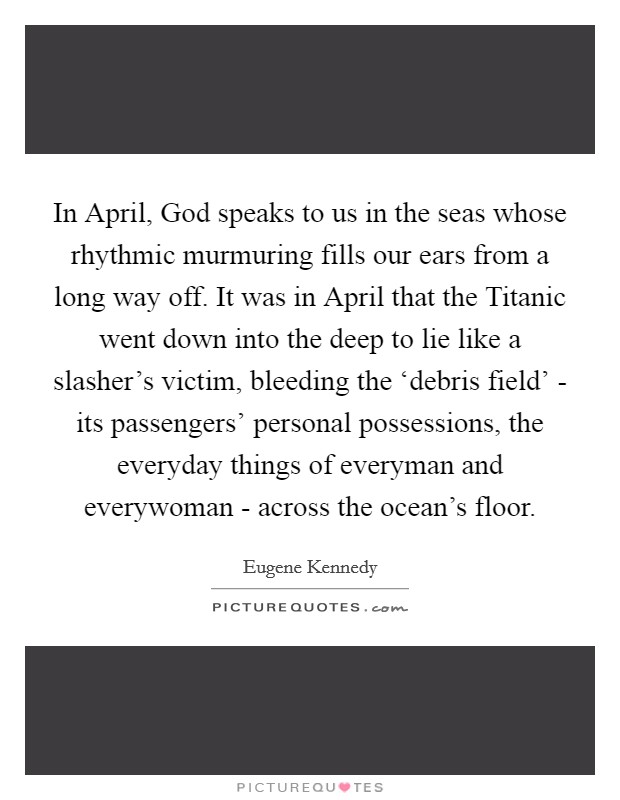In April, God speaks to us in the seas whose rhythmic murmuring fills our ears from a long way off. It was in April that the Titanic went down into the deep to lie like a slasher's victim, bleeding the ‘debris field' - its passengers' personal possessions, the everyday things of everyman and everywoman - across the ocean's floor. Picture Quote #1