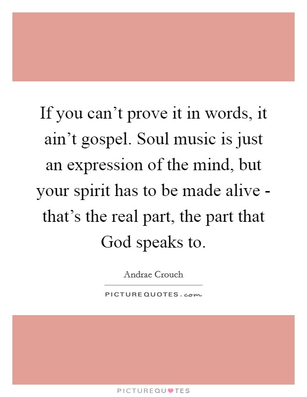 If you can't prove it in words, it ain't gospel. Soul music is just an expression of the mind, but your spirit has to be made alive - that's the real part, the part that God speaks to. Picture Quote #1