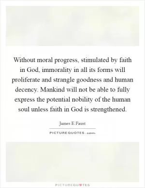 Without moral progress, stimulated by faith in God, immorality in all its forms will proliferate and strangle goodness and human decency. Mankind will not be able to fully express the potential nobility of the human soul unless faith in God is strengthened Picture Quote #1