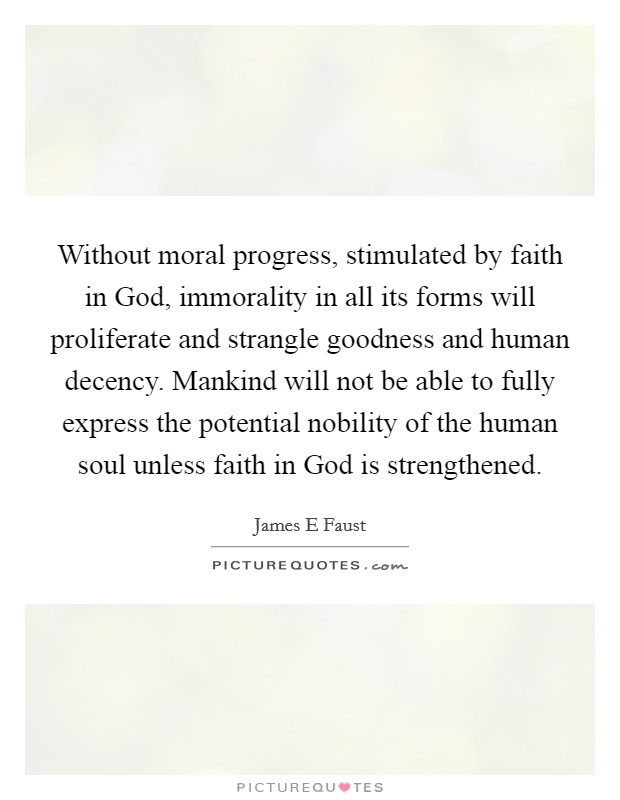 Without moral progress, stimulated by faith in God, immorality in all its forms will proliferate and strangle goodness and human decency. Mankind will not be able to fully express the potential nobility of the human soul unless faith in God is strengthened. Picture Quote #1