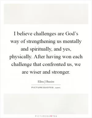 I believe challenges are God’s way of strengthening us mentally and spiritually, and yes, physically. After having won each challenge that confronted us, we are wiser and stronger Picture Quote #1